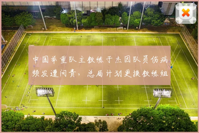 中国举重队主教练于杰因队员伤病频发遭问责,总局计划更换教练组核心