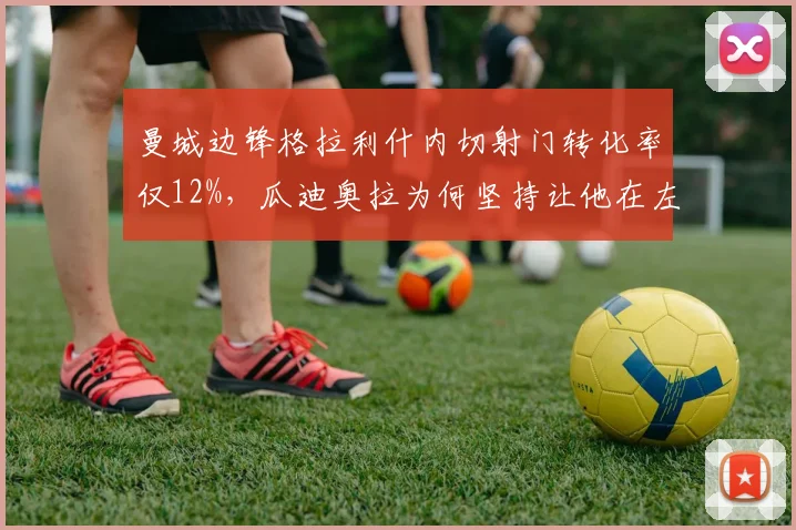 曼城边锋格拉利什内切射门转化率仅12%,瓜迪奥拉为何坚持让他在左路首发